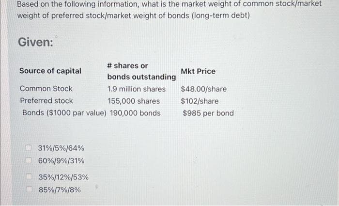 Based on the following information, what is the market weight of common stock/market
weight of preferred stock/market weight of bonds (long-term debt)
Given:
Source of capital
Common Stock
Preferred stock
155,000 shares
Bonds ($1000 par value) 190,000 bonds
31%/5%/64%
60%/9%/31%
# shares or
bonds outstanding
1.9 million shares
35%/12%/53%
85%/7%/8%
Mkt Price
$48.00/share
$102/share
$985 per bond