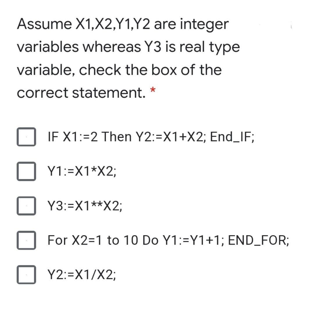 Assume X1,X2,Y1,Y2 are integer
variables whereas Y3 is real type
variable, check the box of the
correct statement. *
IF X1:=2 Then Y2:=X1+X2; End_IF;
Y1:=X1*X2;
Y3:=X1**X2;
For X2=1 to 10 Do Y1:=Y1+1; END_FOR;
Y2:=X1/X2;
