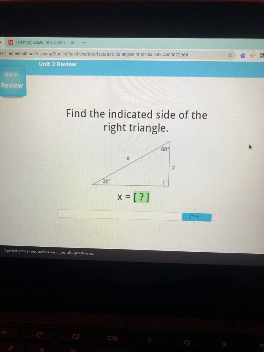 Sy 7/(sqrt(3))\cdot2- Step-by-Step x
re admin248.acellus.com/StudentFunctions/Interface/acellus_engine.html?ClassID=D468087206#
Unit 2 Review
Status
Review
Find the indicated side of the
right triangle.
60°
7.
30°
x = [ ? ]
Enter
Copyright © 2003 - 2020 Acellus Corporation. All Rights Reserved.
