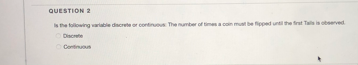 QUESTION 2
Is the following variable discrete or continuous: The number of times a coin must be flipped until the first Tails is observed.
O Discrete
Continuous
