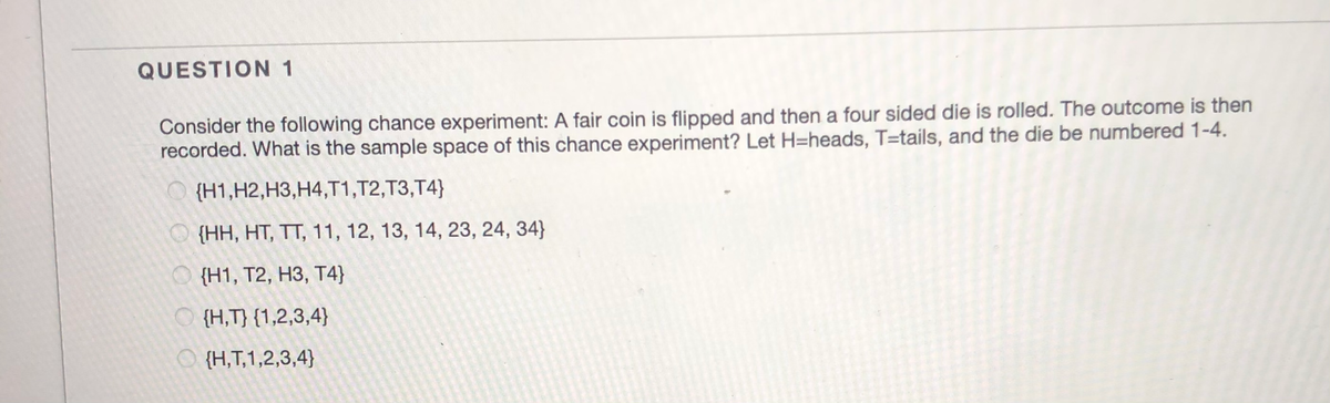 QUESTION 1
Consider the following chance experiment: A fair coin is flipped and then a four sided die is rolled. The outcome is then
recorded. What is the sample space of this chance experiment? Let H=heads, T=tails, and the die be numbered 1-4.
{H1,H2,H3,H4,T1,T2,T3,T4}
{НН, НТ, ТТ, 11, 12, 13, 14, 23, 24, 34}
О (Н1, Т2, НЗ, Т4)]
O {H,T} {1,2,3,4}
O {H,T,1,2,3,4}
