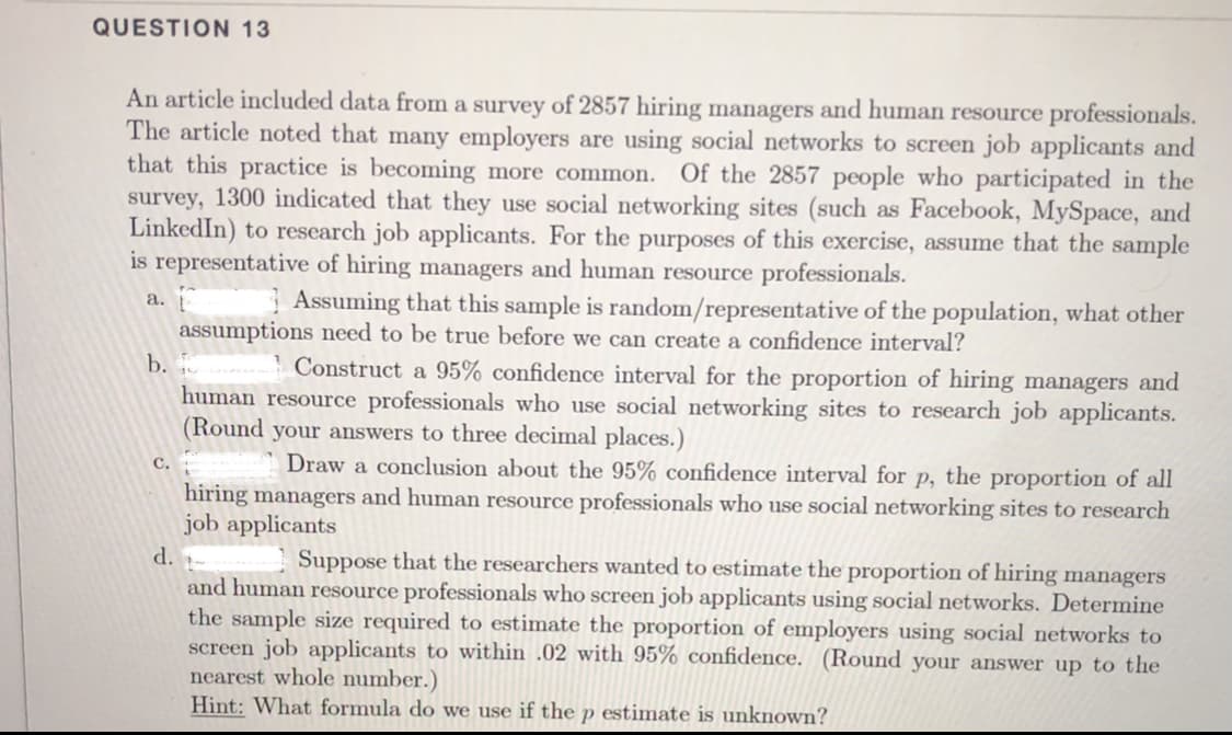 QUESTION 13
An article included data from a survey of 2857 hiring managers and human resource professionals.
The article noted that many employers are using social networks to screen job applicants and
that this practice is becoming more common.
survey, 1300 indicated that they use social networking sites (such as Facebook, MySpace, and
LinkedIn) to research job applicants. For the purposes of this exercise, assume that the sample
is representative of hiring managers and human resource professionals.
Of the 2857 people who participated in the
Assuming that this sample is random/representative of the population, what other
а.
assumptions need to be true before we can create a confidence interval?
b.
Construct a 95% confidence interval for the proportion of hiring managers and
human resource professionals who use social networking sites to research job applicants.
(Round your answers to three decimal places.)
Draw a conclusion about the 95% confidence interval for p, the proportion of all
с.
hiring managers and human resource professionals who use social networking sites to research
job applicants
d.
Suppose that the researchers wanted to estimate the proportion of hiring managers
and human resource professionals who screen job applicants using social networks. Determine
the sample size required to estimate the proportion of employers using social networks to
screen job applicants to within .02 with 95% confidence. (Round your answer up to the
nearest whole number.)
Hint: What formula do we use if the p estimate is unknown?
