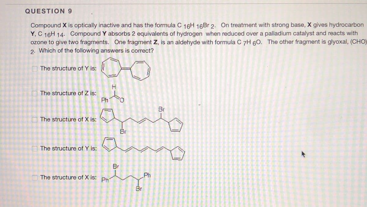 QUESTION 9
Compound X is optically inactive and has the formula C 16H 16B 2. On treatment with strong base, X gives hydrocarbon
Y, C 16H 14. Compound Y absorbs 2 equivalents of hydrogen when reduced over a palladium catalyst and reacts with
ozone to give two fragments. One fragment Z, is an aldehyde with formula C 7H 60. The other fragment is glyoxal, (CHO)
2. Which of the following answers is correct?
The structure of Y is:
H.
O The structure of Z is:
Ph
Br
The structure of X is:
Br
O The structure of Y is:
Br
The structure of X is:
Ph
Ph
