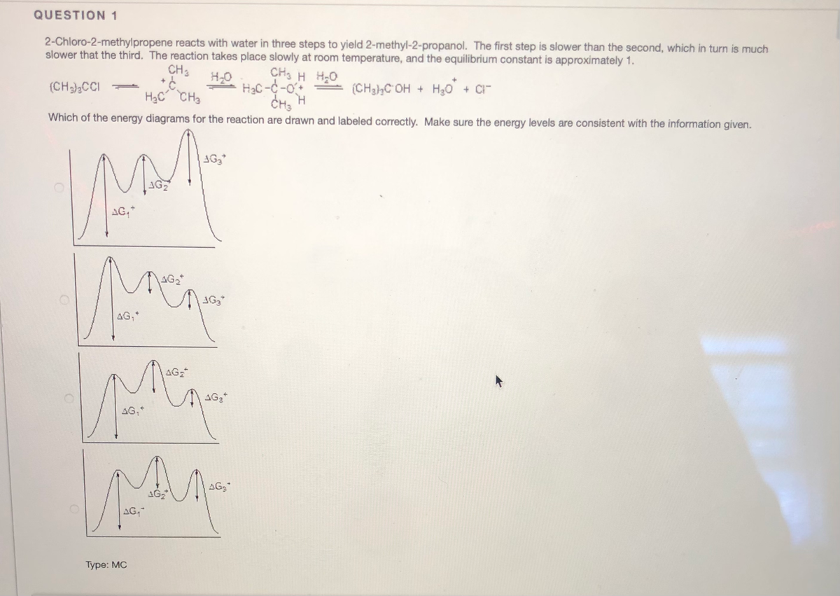 QUESTION 1
2-Chloro-2-methylpropene reacts with water in three steps to yield 2-methyl-2-propanol. The first step is slower than the second, which in turn is much
slower that the third. The reaction takes place slowly at room temperature, and the equilibrium constant is approximately 1.
CH3
CH3 H H2O
HaC -C -O+
CH, H
H20
(CH)CCI
(CH3hC OH + H30 + C
H2C CH3
Which of the energy diagrams for the reaction are drawn and labeled correctly. Make sure the energy levels are consistent with the information given.
AG
AG,*
1G2
AG,
AG2
AG3*
AG,*
AG3
AG,
Туре: MC
