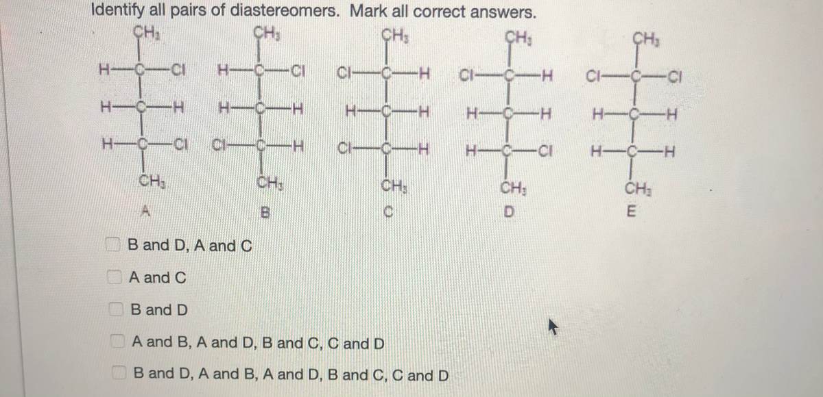 Identify all pairs of diastereomers. Mark all correct answers.
CH2
CH3
CH:
ÇH;
CH3
H-C-CI
H-C
CI
CI-C-H
CI-C-H
CI-C-CI
H-C-H
H-C-
H-C-H
H-
C-H
H-C-H
H-C-CI
CI
C-H
.
Cl-
CI-C-H
H-C-CI
H-C-H
CH3
CH:
CH:
CH:
ČH:
D.
B and D, A and C
A and C
B and D
A and B, A and D, B and C, C and D
B and D, A and B, A and D, B and C, C and D
E.
