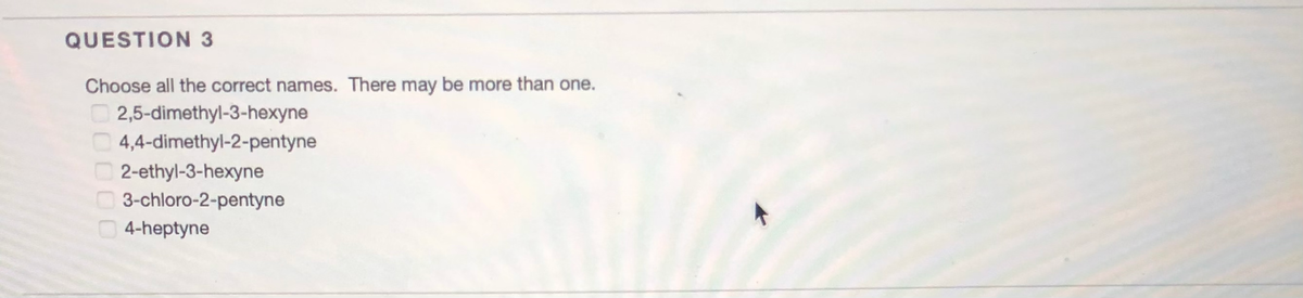 QUESTION 3
Choose all the correct names. There may be more than one.
2,5-dimethyl-3-hexyne
4,4-dimethyl-2-pentyne
2-ethyl-3-hexyne
3-chloro-2-pentyne
4-heptyne
0000
