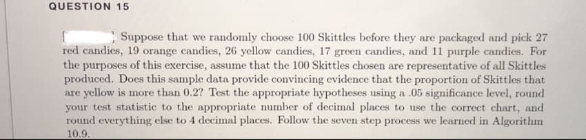 QUESTION 15
Suppose that we randomly choose 100 Skittles before they are packaged and pick 27
red candies, 19 orange candies, 26 yellow candies, 17 green candies, and 11 purple candies. For
the purposes of this exercise, assume that the 100 Skittles chosen are representative of all Skittles
produced. Does this sample data provide convincing evidence that the proportion of Skittles that
are yellow is more than 0.2? Test the appropriate hypotheses using a .05 significance level, round
your test statistic to the appropriate number of decimal places to use the correct chart, and
round everything else to 4 decimal places. Follow the seven step process we learned in Algorithm
10.9.
