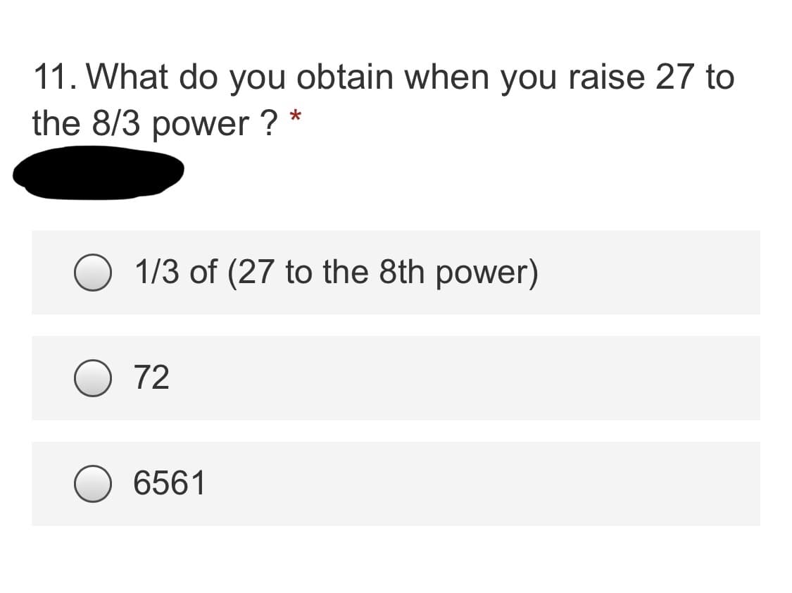 **Question 11: What do you obtain when you raise 27 to the 8/3 power?**

Choices:
- ( ) 1/3 of (27 to the 8th power)
- ( ) 72
- ( ) 6561

Explanation:

1. **Understanding the Expression**: Raising 27 to the 8/3 power means finding \((27^{8/3})\).
2. **Steps to Solve**:
   - First, rewrite the base 27 as \(3^3\) (since \(27 = 3^3\)).
   - Now the expression becomes \((3^3)^{8/3}\).
   - Using the property of exponents \((a^{m})^{n} = a^{mn}\), we get:
     \[
     (3^3)^{8/3} = 3^{(3 \times 8/3)} = 3^8.
     \]
   - Calculate \(3^8\):
     \[
     3^8 = 6561.
     \]

Answer: 
- The correct answer is 6561.