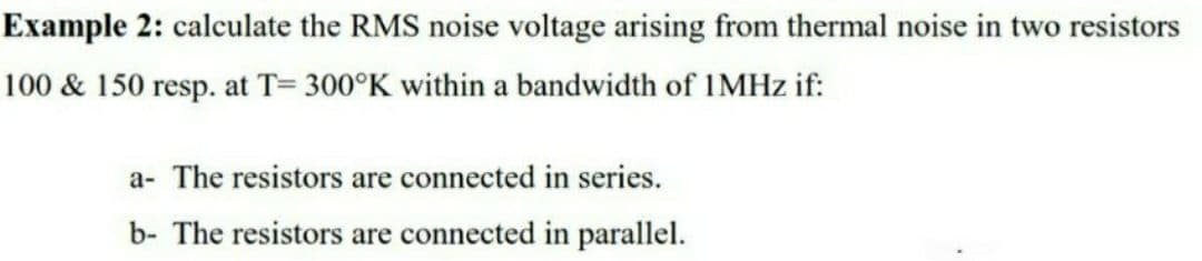 Example 2: calculate the RMS noise voltage arising from thermal noise in two resistors
100 & 150 resp. at T= 300°K within a bandwidth of IMHZ if:
a- The resistors are connected in series.
b- The resistors are connected in parallel.
