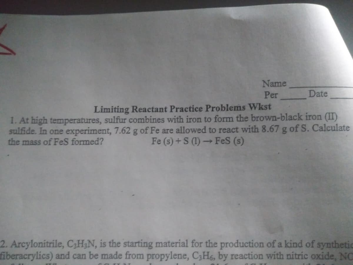 Name
Per
Date
Limiting Reactant Practice Problems Wkst
1. At high temperatures, sulfur combines with iron to form the brown-black iron (II)
sulfide. In one experiment, 7.62 g of Fe are allowed to react with 8.67 g of S. Calculate
Fe (s) + S (1) → FeS (s)
the mass of FeS formed?
2. Arcylonitrile, C;H;N, is the starting material for the production of a kind of synthetic
fiberacrylics) and can be made from propylene, C3H, by reaction with nitric oxide, NO
