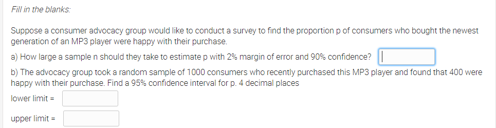 Fill in the blanks:
Suppose a consumer advocacy group would like to conduct a survey to find the proportion p of consumers who bought the newest
generation of an MP3 player were happy with their purchase.
a) How large a sample n should they take to estimate p with 2% margin of error and 90% confidence?
b) The advocacy group took a random sample of 1000 consumers who recently purchased this MP3 player and found that 400 were
happy with their purchase. Find a 95% confidence interval for p. 4 decimal places
lower limit =
upper limit =
