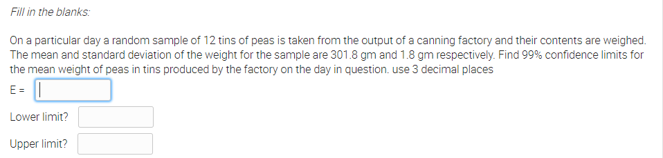 Fill in the blanks:
On a particular day a random sample of 12 tins of peas is taken from the output of a canning factory and their contents are weighed.
The mean and standard deviation of the weight for the sample are 301.8 gm and 1.8 gm respectively. Find 99% confidence limits for
the mean weight of peas in tins produced by the factory on the day in question. use 3 decimal places
E =
Lower limit?
Upper limit?
