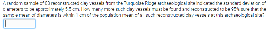 A random sample of 83 reconstructed clay vessels from the Turquoise Ridge archaeological site indicated the standard deviation of
diameters to be approximately 5.5 cm. How many more such clay vessels must be found and reconstructed to be 95% sure that the
sample mean of diameters is within 1 cm of the population mean of all such reconstructed clay vessels at this archaeological site?
