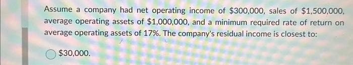 Assume a company had net operating income of $300,000, sales of $1,500,000,
average operating assets of $1,000,000, and a minimum required rate of return on
average operating assets of 17%. The company's residual income is closest to:
$30,000.