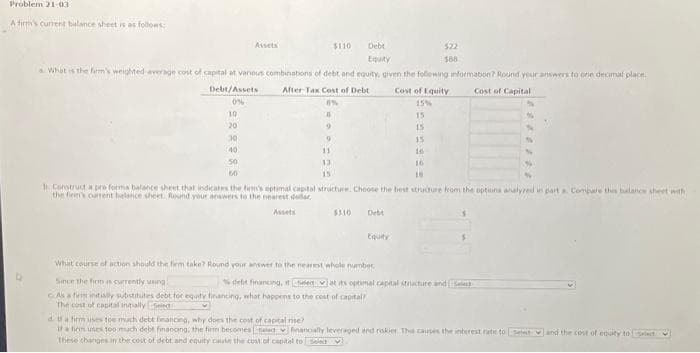 Problem 21-03
A firm's current balance sheet is as follows:
50
Assets
60
$110
What is the firm's weighted average cost of capital at various combinations of debt and equity, given the following information? Round your answers to one decimal place
After Tax Cost of Debt
Cost of Capital
Debt/Assets
0%
10
20
30
40
9
11
13
Debt
Equity
$110
Since the firm is currently using
As a firm initially substitutes debt for equity financing, what happens to the cost of capital
The cost of capital initially seled
Equity
What course of action should the firm take? Round your answer to the nearest whole number
$22
588
b. Construct a pro forma balance sheet that indicates the firm's optimal capital structure. Choose the best structure from the options analyred in part a Compare this balance sheet with
the firm's current balance sheet. Round your answers to the nearest dollar
Cost of Equity
15%
15
15
15
16
16
18
%
debt finanong, it erat its optimal capital structure and Select
d. ta firm uses toe much debt financing, why does the cost of capital ne?
If a firm uses too much debt financing, the firm becomes ad financially leveraged and riskier. The causes the interest rate to stand the cost of equity to select
These changes in the cost of debt and equity cause the cost of capital to se