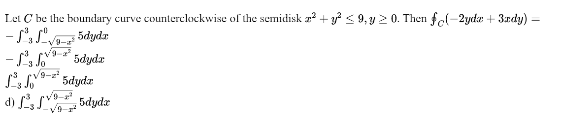 Let C be the boundary curve counterclockwise of the semidisk æ? + y? < 9, y > 0. Then fc(-2ydx + 3xdy)
5dydx
V9-7?
5dydx
-3
/9-a?
* 5dydx
d) S, SV 5dydæ
-3
V9-x²
