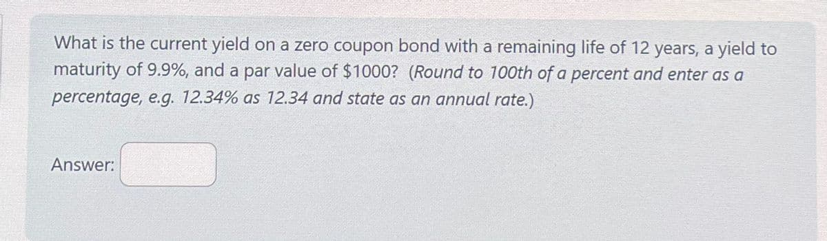 What is the current yield on a zero coupon bond with a remaining life of 12 years, a yield to
maturity of 9.9%, and a par value of $1000? (Round to 100th of a percent and enter as a
percentage, e.g. 12.34% as 12.34 and state as an annual rate.)
Answer: