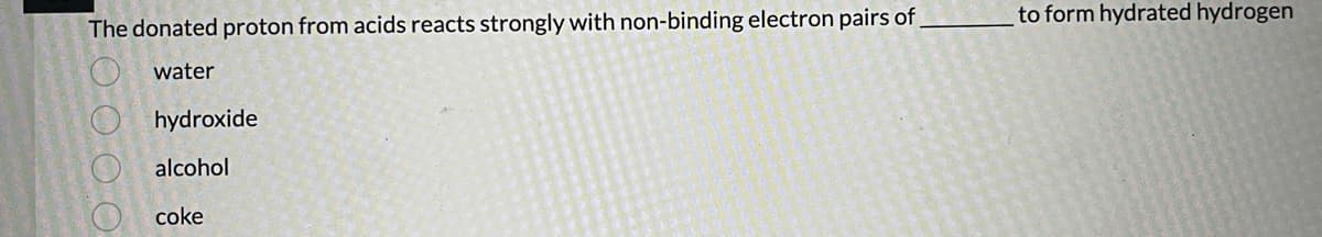 The donated proton from acids reacts strongly with non-binding electron pairs of
water
000 0
hydroxide
alcohol
coke
to form hydrated hydrogen