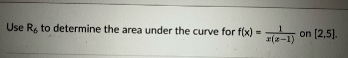 **Title: Calculating the Area Under the Curve Using Riemann Sums**

**Objective:**
Learn how to use Riemann Sums to determine the area under a curve for the specific function.

**Problem Statement:**
Use \( R_6 \) to determine the area under the curve for \( f(x) = \frac{1}{x(x-1)} \) on the interval \([2, 5]\).

**Instructions:**

1. **Understand the function and interval:**
   - The function provided is \( f(x) = \frac{1}{x(x-1)} \).
   - The interval on which we need to calculate the area is \([2, 5]\).

2. **Define Riemann Sum:**
   - Riemann Sums provide an approximation of the area under a curve over a specified interval.
   - \( R_n \) represents a Riemann Sum with \( n \) subintervals.

3. **Steps to Calculate \( R_6 \):**
   - **Step 1:** Determine the width of each subinterval (\( \Delta x \)):
     \[
     \Delta x = \frac{b-a}{n} = \frac{5-2}{6} = 0.5
     \]
   - **Step 2:** Identify the endpoints of each subinterval:
     \[
     a = 2, \quad a+\Delta x = 2.5, \quad a + 2\Delta x = 3, \quad a + 3\Delta x = 3.5, \quad a + 4\Delta x = 4, \quad a + 5\Delta x = 4.5, \quad b = 5
     \]
   - **Step 3:** Evaluate the function \( f(x) \) at each right endpoint. These points \( x_i \) are \( 2.5, 3, 3.5, 4, 4.5, 5 \).

   - **Step 4:** Calculate the sum:
     \[
     R_6 = \sum_{i=1}^{6} f(x_i) \Delta x
     \]
     Substitute \( x_i \) values and \( f(x_i) \) into the sum and calculate each term.

4. **Conclusion:**
   The result from
