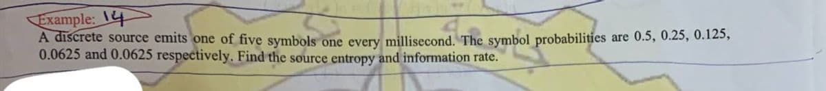 Example: 14
A discrete source emits one of five symbols one every millisecond. The symbol probabilities are 0.5, 0.25, 0.125,
0.0625 and 0.0625 respectively. Find the source entropy and information rate.