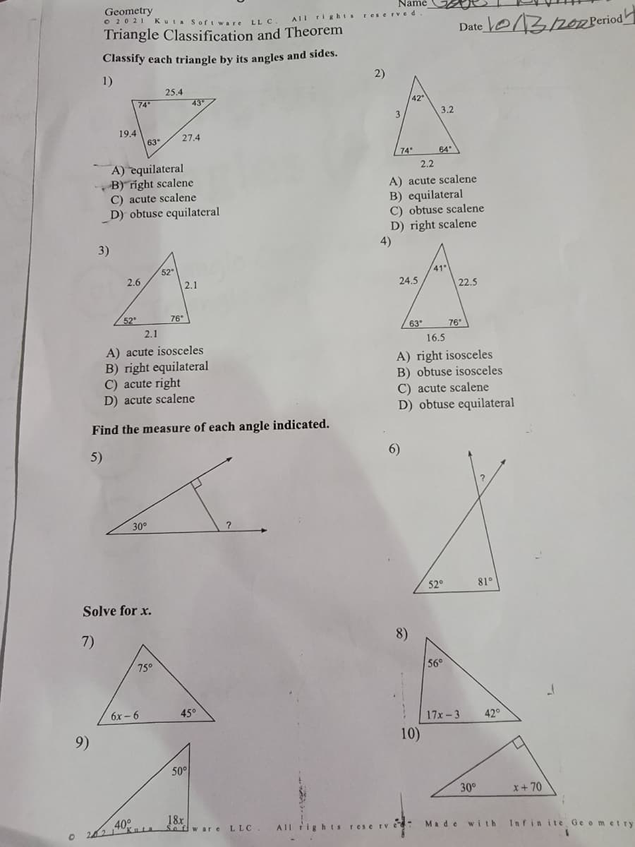 O
Geometry
© 20 21
9)
Triangle Classification and Theorem
Classify each triangle by its angles and sides.
1)
19.4
3)
74°
2.6
52⁰
A) equilateral
B) right scalene
C) acute scalene
D) obtuse equilateral
Name
Kuta Software LLC. All rights reserved.
63°
30°
Solve for x.
7)
40°
6x-6
25.4
75°
52
2.1
A) acute isosceles
B) right equilateral
C) acute right
D) acute scalene
Find the measure of each angle indicated.
5)
27.4
43°
76°
2.1
45°
50°
?
18x
Sofware LLC. All
All rights
2)
3
4)
74°
42°
24.5
2.2
A) acute scalene
B) equilateral
C) obtuse scalene
D) right scalene
63°
6)
8)
3.2
10)
64°
reserve-
Date 22 Period
41°
16.5
A) right isosceles
B) obtuse isosceles
C) acute scalene
D) obtuse equilateral
52°
22.5
56°
76°
17x-3
Made
30°
81°
42°
D
x+70
J
with Infinite Geometry