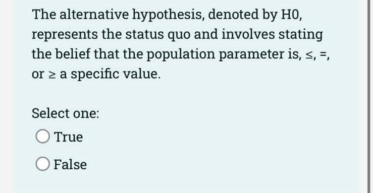 The alternative hypothesis, denoted by H0,
represents the status quo and involves stating
the belief that the population parameter is, ≤, =,
or ≥ a specific value.
Select one:
True
O False