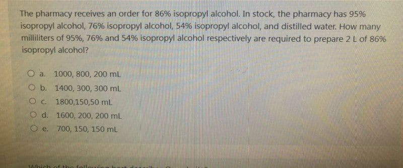 The pharmacy receives an order for 86% isopropyl alcohol. In stock, the pharmacy has 95%
isopropyl alcohol, 76% isopropyl alcohol, 54% isopropyl alcohol, and distilled water. How many
milliliters of 95%, 76% and 54% isopropyl alcohol respectively are required to prepare 2 L of 86%
isopropyl alcohol?
O a. 1000, 800, 200 mL
O b. 1400, 300, 300 mL
O c. 1800,150,50 mL
O d.
O e.
Which
1600, 200, 200 mL
700, 150, 150 mL