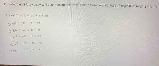 Consider the int Array below and determine the values of A and B so that Array[0] has an integer in the range [-23, 71]
Array [0] = A + rand () % B;
O a. A = = -23, B = 95
Ob.A-24, B = 95
OcA= -22, B = 94
Od. A--
= -23, B = 96
Oe²=-23, B = 94