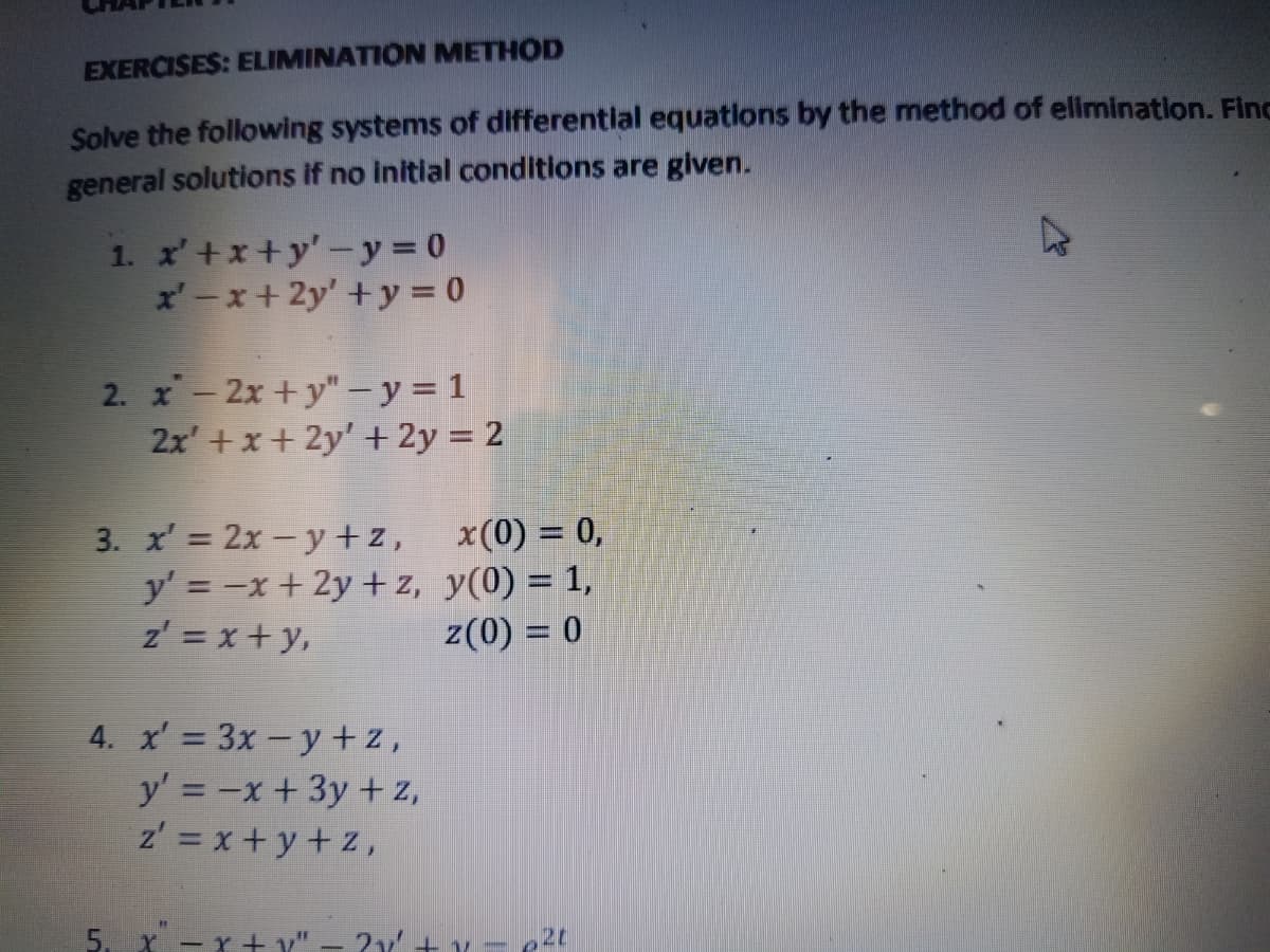 EXERCISES: ELIMINATION METHOD
Solve the following systems of differential equations by the method of elimination. Finc
general solutions if no initial conditions are given.
1. x'+x+y'-y = 0
x'-x + 2y' +y = 0
2. x-2x +y"- y = 1
2x' +x+ 2y' + 2y = 2
3. x' = 2x - y +z,
y' = -x + 2y + z, y(0) = 1,
z' = x+ y,
x(0) = 0,
z(0) = 0
4. x' = 3x -y +z,
y' = -x+3y + z,
z' = x + y + z,
5. X -x+ y"
20
