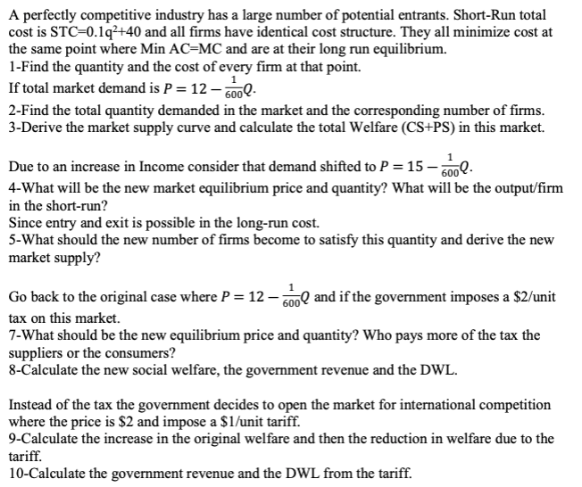 A perfectly competitive industry has a large number of potential entrants. Short-Run total
cost is STC-0.1q²+40 and all firms have identical cost structure. They all minimize cost at
the same point where Min AC-MC and are at their long run equilibrium.
1-Find the quantity and the cost of every firm at that point.
If total market demand is P = 12-6002.
2-Find the total quantity demanded in the market and the corresponding number of firms.
3-Derive the market supply curve and calculate the total Welfare (CS+PS) in this market.
Due to an increase in Income consider that demand shifted to P = 15-6000.
4-What will be the new market equilibrium price and quantity? What will be the output/firm
in the short-run?
Since entry and exit is possible in the long-run cost.
5-What should the new number of firms become to satisfy this quantity and derive the new
market supply?
Go back to the original case where P = 12-600 and if the government imposes a $2/unit
tax on this market.
7-What should be the new equilibrium price and quantity? Who pays more of the tax the
suppliers or the consumers?
8-Calculate the new social welfare, the government revenue and the DWL.
Instead of the tax the government decides to open the market for international competition
where the price is $2 and impose a $1/unit tariff.
9-Calculate the increase in the original welfare and then the reduction in welfare due to the
tariff.
10-Calculate the government revenue and the DWL from the tariff.