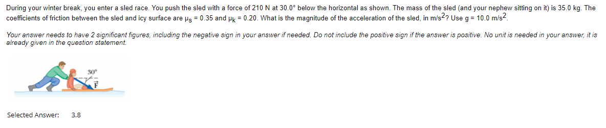 During your winter break, you enter a sled race. You push the sled with a force of 210 N at 30.0° below the horizontal as shown. The mass of the sled (and your nephew sitting on it) is 35.0 kg. The
coefficients of friction between the sled and icy surface are ps = 0.35 and pk = 0.20. What is the magnitude of the acceleration of the sled, in m/s2? Use g = 10.0 m/s².
Your answer needs to have 2 significant figures, including the negative sign in your answer if needed. Do not include the positive sign if the answer is positive. No unit is needed in your answer, it is
already given in the question statement.
Selected Answer: 3.8
30°