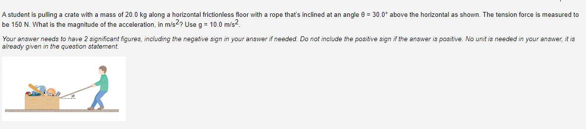 A student is pulling a crate with a mass of 20.0 kg along a horizontal frictionless floor with a rope that's inclined at an angle 0 = 30.0° above the horizontal as shown. The tension force is measured to
be 150 N. What is the magnitude of the acceleration, in m/s2? Use g = 10.0 m/s².
Your answer needs to have 2 significant figures, including the negative sign in your answer if needed. Do not include the positive sign if the answer is positive. No unit is needed in your answer, it is
already given in the question statement.