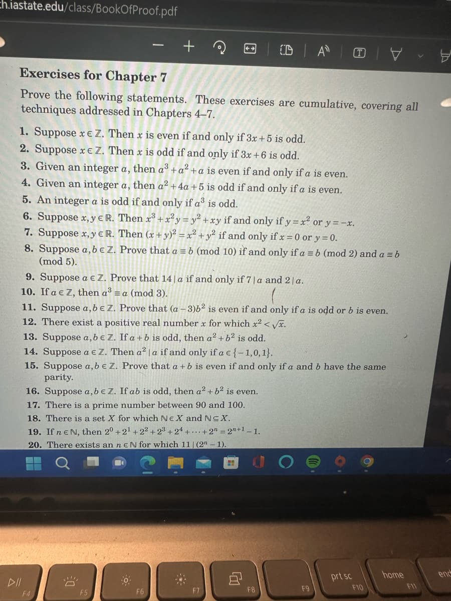 **Exercises for Chapter 7**

Prove the following statements. These exercises are cumulative, covering all techniques addressed in Chapters 4–7.

1. Suppose \(x \in \mathbb{Z}\). Then \(x\) is even if and only if \(3x + 5\) is odd.
2. Suppose \(x \in \mathbb{Z}\). Then \(x\) is odd if and only if \(3x + 6\) is odd.
3. Given an integer \(a\), then \(a^3 + a^2 + a\) is even if and only if \(a\) is even.
4. Given an integer \(a\), then \(a^2 + 4a + 5\) is odd if and only if \(a\) is even.
5. An integer \(a\) is odd if and only if \(a^3\) is odd.
6. Suppose \(x, y \in \mathbb{R}\). Then \(x^3 + x^2 y - y^2 + x y\) if and only if \(y = x^2\) or \(y = -x\).
7. Suppose \(x, y \in \mathbb{R}\). Then \((x+y)^2 = x^2 + y^2\) if and only if \(x = 0\) or \(y = 0\).
8. Suppose \(a, b \in \mathbb{Z}\). Prove that \(a \equiv b \pmod{10}\) if and only if \(a \equiv b \pmod{2}\) and \(a \equiv b \pmod{5}\).
9. Suppose \(a \equiv \mathbb{Z}\). Prove that \(14 \mid a\) if and only if \(7 \mid a\) and \(2 \mid a\).
10. If \(a \equiv \mathbb{Z}\), then \(a^3 \equiv a \pmod{3}\).
11. Suppose \(a, b \equiv \mathbb{Z}\). Prove that \((a - 3)b^2\) is even if and only if \(a\) is odd or \(b\) is even.
12. There exist a positive real number \(