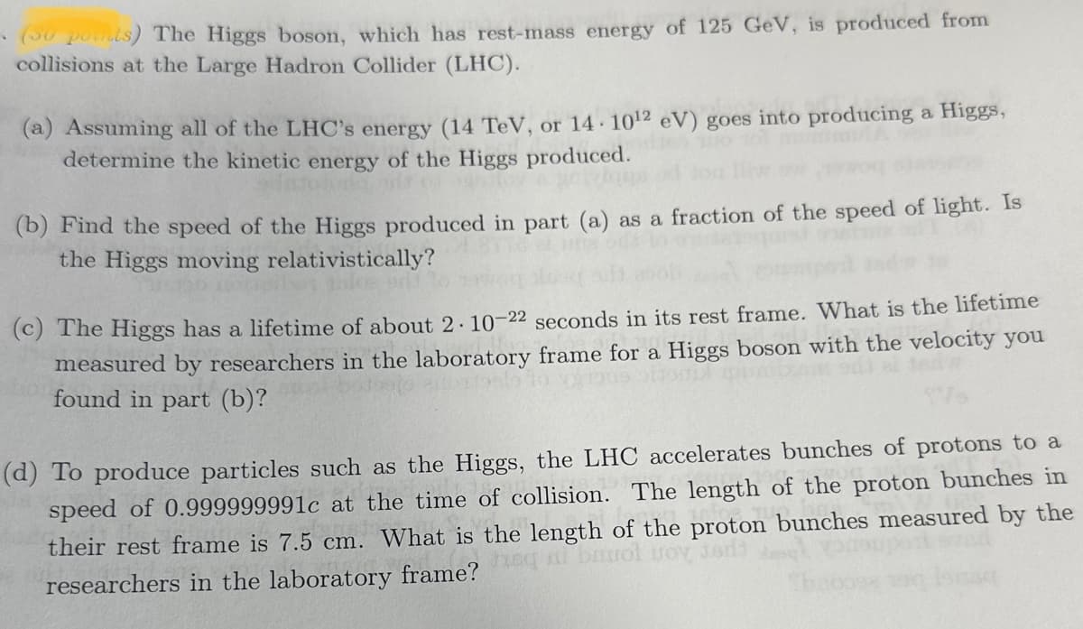 .
(30 points) The Higgs boson, which has rest-mass energy of 125 GeV, is produced from
collisions at the Large Hadron Collider (LHC).
(a) Assuming all of the LHC's energy (14 TeV, or 14- 10¹2 eV) goes into producing a Higgs,
determine the kinetic energy of the Higgs produced.
(b) Find the speed of the Higgs produced in part (a) as a fraction of the speed of light. Is
the Higgs moving relativistically?
ale onl
(c) The Higgs has a lifetime of about 2. 10-22 seconds in its rest frame. What is the lifetime
measured by researchers in the laboratory frame for a Higgs boson with the velocity you
found in part (b)?
pitom
(d) To produce particles such as the Higgs, the LHC accelerates bunches of protons to a
speed of 0.999999991c at the time of collision. The length of the proton bunches in
their rest frame is 7.5 cm. What is the length of the proton bunches measured by the
ni bavol Boy Jadi
researchers in the laboratory frame?