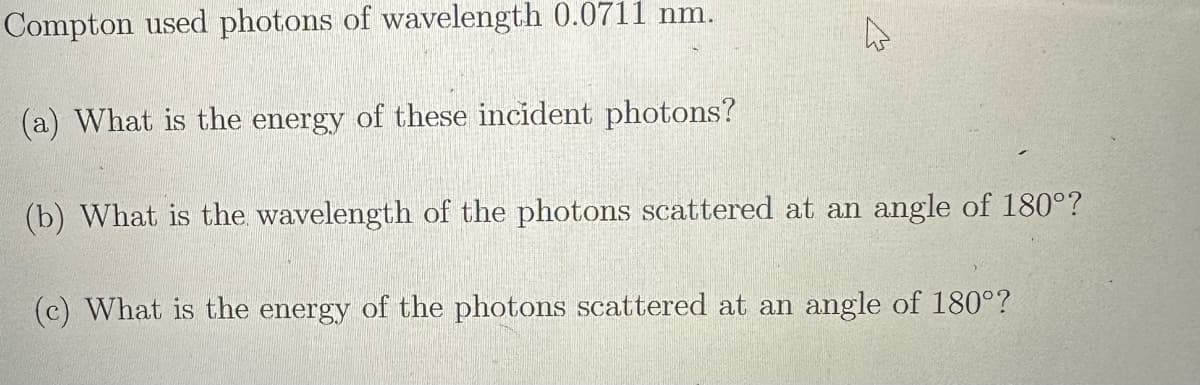 Compton used photons of wavelength 0.0711 nm.
(a) What is the energy of these incident photons?
4
(b) What is the wavelength of the photons scattered at an angle of 180°?
(c) What is the energy of the photons scattered at an angle of 180°?