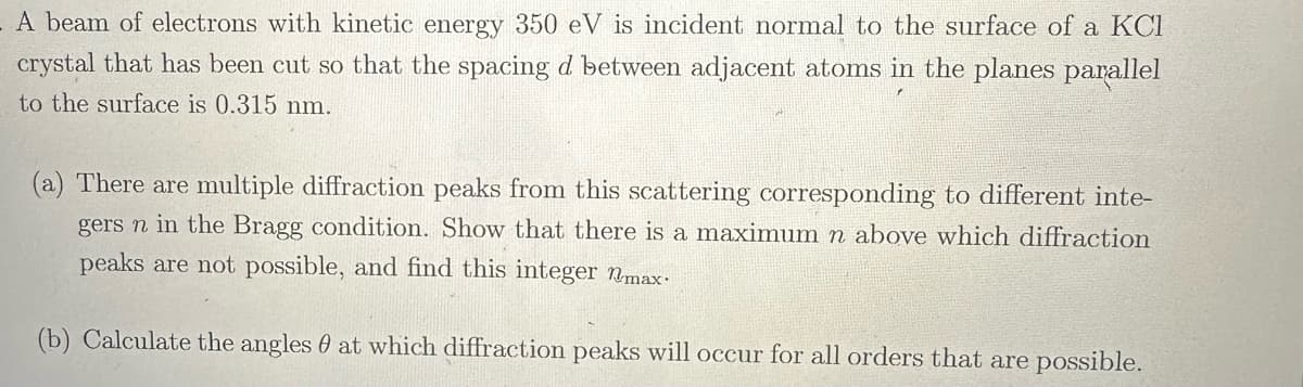 A beam of electrons with kinetic energy 350 eV is incident normal to the surface of a KC1
crystal that has been cut so that the spacing d between adjacent atoms in the planes parallel
to the surface is 0.315 nm.
(a) There are multiple diffraction peaks from this scattering corresponding to different inte-
gers n in the Bragg condition. Show that there is a maximum n above which diffraction
peaks are not possible, and find this integer nmax.
(b) Calculate the angles at which diffraction peaks will occur for all orders that are possible.