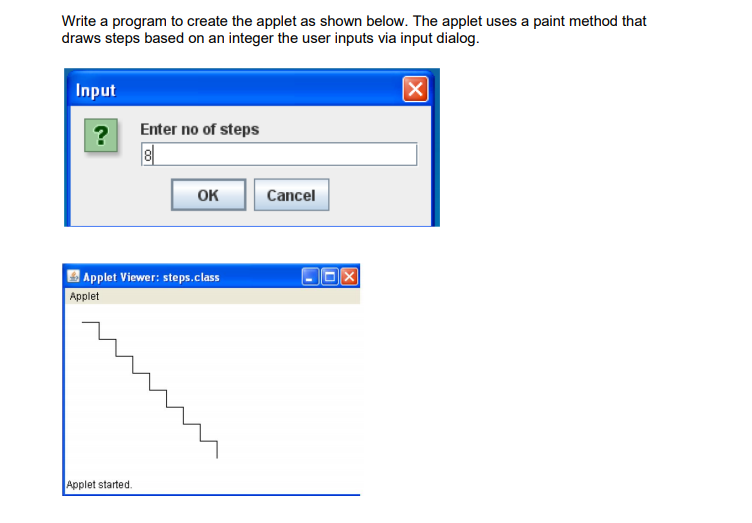 Write a program to create the applet as shown below. The applet uses a paint method that
draws steps based on an integer the user inputs via input dialog.
Input
Enter no of steps
?
8|
OK
Cancel
Applet Viewer: steps.class
Applet
Applet started.
