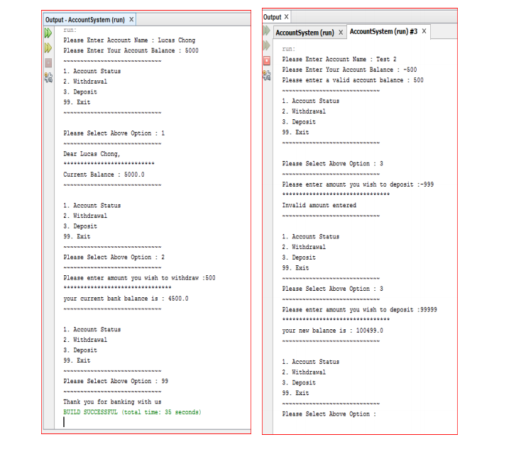 Output - AccountSystem (run) X
Output X
run:
AccountSystem (run) x AccountSystem (run) #3 x
Please Enter Account Name : Lucas Chong
W Please Enter Your Account Balance : 5000
run:
Please Enter Account Name : Test 2
Please Enter Yaur Account Balance : -500
1. Account Status
2. Withdrawal
3. Deposit
Please enter a valid account balance : 500
99. Exit
1. Account Status
2. Withdrawal
3. Deposit
99. Exit
Please Select Above Option : 1
Dear Lucas Chong,
Please Select Above Option : 3
Current Balance : 5000.0
Please enter amount you wish to deposit :-999
........
1. Account Status
Invalid amount entered
2. Withdrawal
3. Deposit
99. Exit
1. Account Status
2. Mithdrawal
Please Select Above Option : 2
3. Deposit
99. Exit
Please enter amount you wish to withdraw :500
Please Select Above Option : 3
............
your current bank balance is : 4500.0
Please enter amount you wish to deposit :99999
....
1. Account Status
your new balance is : 100499.0
2. Withdrawal
3. Deposit
99. Exit
1. Account Status
2. Withdrawal
3. Deposit
Please Select Above Option : 99
99. Exit
Thank you for banking with us
BUILD SUCCESSFUL (total time: 35 seconds)
Please Select Above Option :
