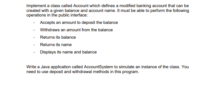 Implement a class called Account which defines a modified banking account that can be
created with a given balance and account name. It must be able to perform the following
operations in the public interface:
Accepts an amount to deposit the balance
Withdraws an amount from the balance
Returns its balance
Returns its name
Displays its name and balance
Write a Java application called AccountSystem to simulate an instance of the class. You
need to use deposit and withdrawal methods in this program.
