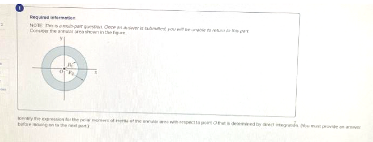 2
Required information
NOTE: This is a multi-part question, Once an answer is submitted, you will be unable to return to this part
Consider the annular area shown in the figure
R
OF R₂
x
Identify the expression for the polar moment of inertia of the annular area with respect to point that is determined by direct integration (You must provide an answer
before moving on to the next part)