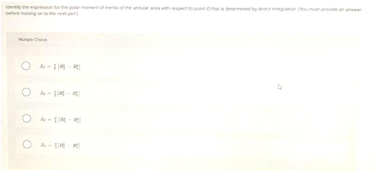 identify the expression for the polar moment of inertia of the annular area with respect to point that is determined by direct integration. (You must provide an answer
before moving on to the next part)
Multiple Choice
O
O
Jo-R-R
Jo-R- R
Jo-R-R
Jo-R-R