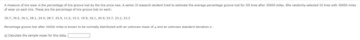 A measure of tire wear is the percentage of tire groove lost by the tire since new. A senior JJ research student tried to estimate the average percentage groove lost for JJ5 tires after 30000 miles. She randomly selected 15 tires with 30000 miles
of wear on each tire. These are the percentage of tire groove lost on each:
35.7, 39.2, 36.1, 28.1, 24.0, 28.7, 25.9, 11.5, 15.2, 19.9, 16.1, 20.9, 23.7, 23.1, 23.3
Percentage groove lost after 30000 miles is known to be normally distributed with an unknown mean of u and an unknown standard deviation o.
a) Calculate the sample mean for this data.
