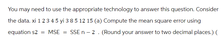 You may need to use the appropriate technology to answer this question. Consider
the data. xi 1 2 3 4 5 yi 3 8 5 12 15 (a) Compute the mean square error using
equation s2
MSE =
SSE n - 2. (Round your answer to two decimal places.) (