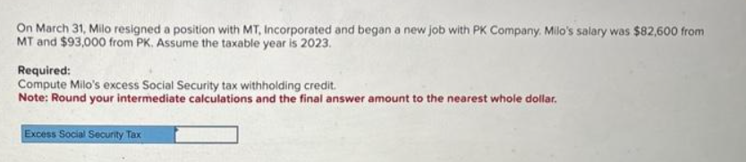 On March 31, Milo resigned a position with MT, Incorporated and began a new job with PK Company. Milo's salary was $82,600 from
MT and $93,000 from PK. Assume the taxable year is 2023.
Required:
Compute Milo's excess Social Security tax withholding credit.
Note: Round your intermediate calculations and the final answer amount to the nearest whole dollar.
Excess Social Security Tax