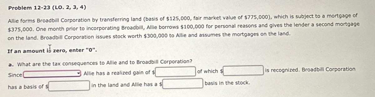 Problem 12-23 (LO. 2, 3, 4)
Allie forms Broadbill Corporation by transferring land (basis of $125,000, fair market value of $775,000), which is subject to a mortgage of
$375,000. One month prior to incorporating Broadbill, Allie borrows $100,000 for personal reasons and gives the lender a second mortgage
on the land. Broadbill Corporation issues stock worth $300,000 to Allie and assumes the mortgages on the land.
If an amount is zero, enter "0".
a. What are the tax consequences to Allie and to Broadbill Corporation?
Since
Allie has a realized gain of $
has a basis of $
in the land and Allie has a $
of which $
basis in the stock.
is recognized. Broadbill Corporation