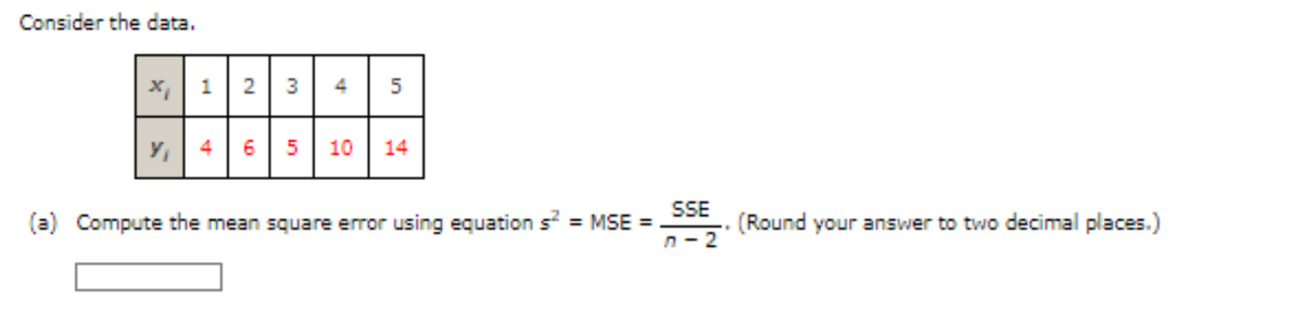 Consider the data.
x 12 3
Y₁ 4 6
51
4
5
10 14
(a) Compute the mean square error using equation s² = MSE =
SSE
n-2
(Round your answer to two decimal places.)