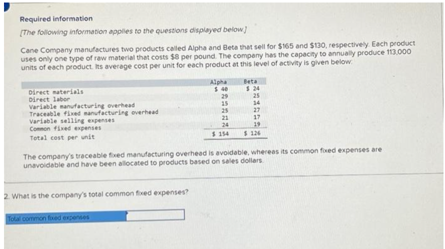 Required information
[The following information applies to the questions displayed below.]
Cane Company manufactures two products called Alpha and Beta that sell for $165 and $130, respectively. Each product
uses only one type of raw material that costs $8 per pound. The company has the capacity to annually produce 113,000
units of each product. Its average cost per unit for each product at this level of activity is given below:
Direct materials
Direct labor
Variable manufacturing overhead
Traceable fixed manufacturing overhead
Variable selling expenses
Common fixed expenses
Total cost per unit
Alpha
$ 40
2. What is the company's total common fixed expenses?
Total common fixed expenses
Beta
$24
29
25
15
14
25
27
21
17
24
19
$ 154 $ 126
The company's traceable fixed manufacturing overhead is avoidable, whereas its common fixed expenses are
unavoidable and have been allocated to products based on sales dollars.