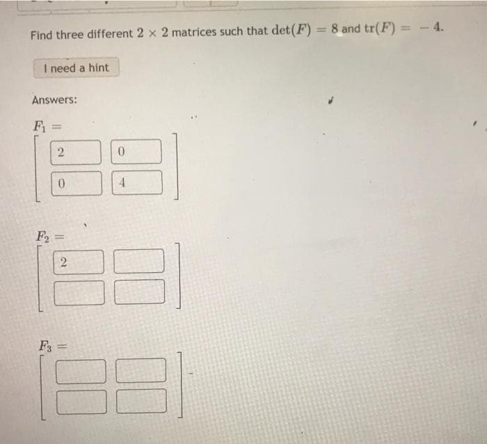 %3D
= - 4.
Find three different 2 x 2 matrices such that det(F) = 8 and tr(F)
I need a hint
Answers:
F1
4.
F2 =
%3D
F3 =
