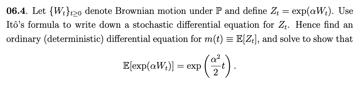 06.4. Let {Wi}t>o denote Brownian motion under P and define Z
exp(aW;). Use
Itô's formula to write down a stochastic differential equation for Zt. Hence find an
ordinary (deterministic) differential equation for m(t) = E[Z¡], and solve to show that
E[exp(aW;)] = exp
