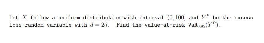 Let X follow a uniform distribution with interval (0, 100] and Y be the excess
loss random variable with d 25. Find the value-at-risk VAR0.95 (YP).
